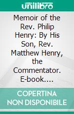 Memoir of the Rev. Philip Henry: By His Son, Rev. Matthew Henry, the Commentator. E-book. Formato PDF ebook
