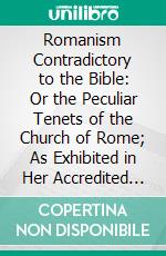 Romanism Contradictory to the Bible: Or the Peculiar Tenets of the Church of Rome; As Exhibited in Her Accredited Formularies Contrasted With the Holy Scriptures. E-book. Formato PDF ebook di Thomas Hartwell Horne