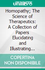 Homopathy; The Science of Therapeutics: A Collection of Papers Elucidating and Illustrating the Principles of Homopathy. E-book. Formato PDF ebook