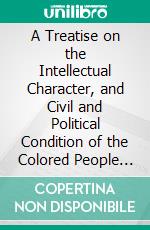 A Treatise on the Intellectual Character, and Civil and Political Condition of the Colored People of the U. States: And the Prejudice Exercised Towards Them. E-book. Formato PDF ebook
