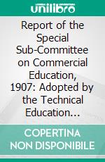 Report of the Special Sub-Committee on Commercial Education, 1907: Adopted by the Technical Education Board, 20th February. E-book. Formato PDF ebook