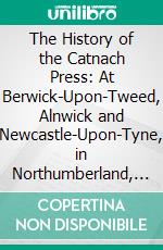 The History of the Catnach Press: At Berwick-Upon-Tweed, Alnwick and Newcastle-Upon-Tyne, in Northumberland, and Seven Dials, London. E-book. Formato PDF ebook