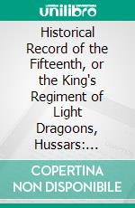 Historical Record of the Fifteenth, or the King's Regiment of Light Dragoons, Hussars: Containing an Account of the Formation of the Regiment in 1759, and of Its Subsequent Services to 1841. E-book. Formato PDF ebook di Richard Cannon