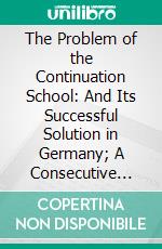 The Problem of the Continuation School: And Its Successful Solution in Germany; A Consecutive Policy. E-book. Formato PDF ebook