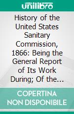 History of the United States Sanitary Commission, 1866: Being the General Report of Its Work During; Of the Rebellion. E-book. Formato PDF ebook