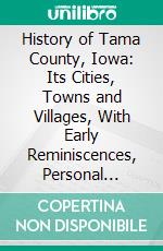 History of Tama County, Iowa: Its Cities, Towns and Villages, With Early Reminiscences, Personal Incidents and Anecdotes and a Complete Business Directory of the County. E-book. Formato PDF ebook