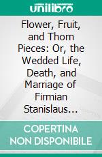 Flower, Fruit, and Thorn Pieces: Or, the Wedded Life, Death, and Marriage of Firmian Stanislaus Siebenkæs, Parish Advocate in the Burgh of Kuhschnappel, a Genuine Thorn Piece. E-book. Formato PDF ebook di Jean Paul Friedrich Richter