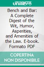 Bench and Bar: A Complete Digest of the Wit, Humor, Asperities, and Amenities of the Law. E-book. Formato PDF