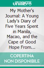 My Mother's Journal: A Young Lady's Diary of Five Years Spent in Manila, Macao, and the Cape of Good Hope From 1829-1834. E-book. Formato PDF ebook di Harriet Hillard