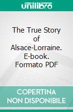 The True Story of Alsace-Lorraine. E-book. Formato PDF ebook