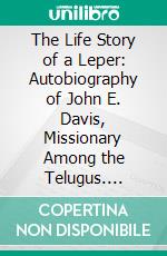 The Life Story of a Leper: Autobiography of John E. Davis, Missionary Among the Telugus. E-book. Formato PDF ebook