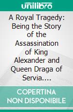 A Royal Tragedy: Being the Story of the Assassination of King Alexander and Queen Draga of Servia. E-book. Formato PDF ebook