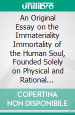 An Original Essay on the Immateriality Immortality of the Human Soul, Founded Solely on Physical and Rational Principles. E-book. Formato PDF ebook di Samuel Drew