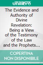 The Evidence and Authority of Divine Revelation: Being a View of the Testimony of the Law and the Prophets to the Messiah, With the Subsequent Testimonies. E-book. Formato PDF ebook