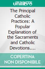 The Principal Catholic Practices: A Popular Explanation of the Sacraments and Catholic Devotions. E-book. Formato PDF ebook di Rev. George Schmidt