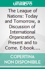 The League of Nations: Today and Tomorrow, a Discussion of International Organization, Present and to Come. E-book. Formato PDF ebook di Horace Meyer Kallen