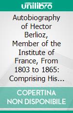 Autobiography of Hector Berlioz, Member of the Institute of France, From 1803 to 1865: Comprising His Travels in Italy, Germany, Russia, and England. E-book. Formato PDF ebook di Hector Berlioz