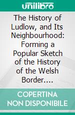 The History of Ludlow, and Its Neighbourhood: Forming a Popular Sketch of the History of the Welsh Border. E-book. Formato PDF ebook di Thomas Wright