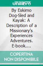 By Eskimo Dog-Sled and Kayak: A Description of a Missionary's Experiences Adventures. E-book. Formato PDF ebook di Samuel King Hutton