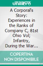 A Corporal's Story: Experiences in the Ranks of Company C, 81st Ohio Vol; Infantry, During the War for the Maintenance of the Union, 1861-1864. E-book. Formato PDF ebook