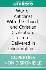 War of Antichrist With the Church and Christian Civilization: Lectures Delivered in Edinburgh in October 1884. E-book. Formato PDF ebook