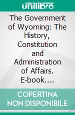 The Government of Wyoming: The History, Constitution and Administration of Affairs. E-book. Formato PDF