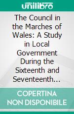 The Council in the Marches of Wales: A Study in Local Government During the Sixteenth and Seventeenth Centuries. E-book. Formato PDF ebook