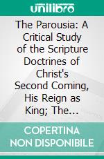 The Parousia: A Critical Study of the Scripture Doctrines of Christ's Second Coming, His Reign as King; The Resurrection of the Dead; And the General Judgemet. E-book. Formato PDF