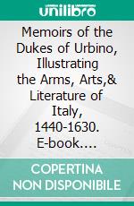 Memoirs of the Dukes of Urbino, Illustrating the Arms, Arts,& Literature of Italy, 1440-1630. E-book. Formato PDF ebook