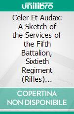 Celer Et Audax: A Sketch of the Services of the Fifth Battalion, Sixtieth Regiment (Rifles) During the Twenty Years of Their Existence. E-book. Formato PDF ebook