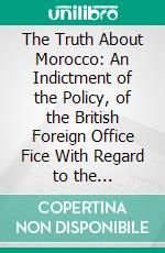 The Truth About Morocco: An Indictment of the Policy, of the British Foreign Office Fice With Regard to the Anglo-French Agreement. E-book. Formato PDF ebook