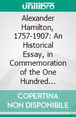 Alexander Hamilton, 1757-1907: An Historical Essay, in Commemoration of the One Hundred Fiftieth Anniversary of the Birth of the Great Federalist. E-book. Formato PDF ebook