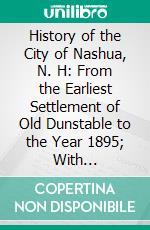 History of the City of Nashua, N. H: From the Earliest Settlement of Old Dunstable to the Year 1895; With Biographical Sketches of Early Settlers, Their Descendants and Other Residents. E-book. Formato PDF