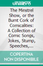 The Minstrel Show, or the Burnt Cork of Comicalities: A Collection of Comic Songs, Jokes, Stump, Speeches, Monologues, Interludes, and Afterpieces for Minstrel Entertainments. E-book. Formato PDF