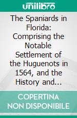 The Spaniards in Florida: Comprising the Notable Settlement of the Huguenots in 1564, and the History and Antiquities of St. Augustine, Founded A. D. 1565. E-book. Formato PDF ebook di George R. Fairbanks