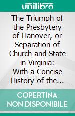 The Triumph of the Presbytery of Hanover, or Separation of Church and State in Virginia: With a Concise History of the Presbyterian Church in the United States From 1705 to 1888. E-book. Formato PDF ebook di Jacob Harris Patton