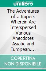 The Adventures of a Rupee: Wherein Are Interspersed Various Anecdotes Asiatic and European. E-book. Formato PDF