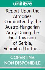 Report Upon the Atrocities Committed by the Austro-Hungarian Army During the First Invasion of Serbia, Submitted to the Serbian Government. E-book. Formato PDF ebook