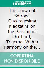 The Crown of Sorrow: Quadragesima Meditatins on the Passion of Our Lord, Together With a Harmony on the Passion. E-book. Formato PDF ebook