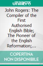 John Rogers: The Compiler of the First Authorised English Bible; The Pioneer of the English Reformation; And Its First Martyr. E-book. Formato PDF