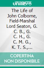 The Life of John Colborne, Field-Marshal Lord Seaton, G. C. B., G. C. H., G. C. M. G., K. T. S., K. St. G., K. M. T., &C: Compiled From His Letters, Records of His Conversations, and Other Sources. E-book. Formato PDF ebook di G. C. Moore Smith