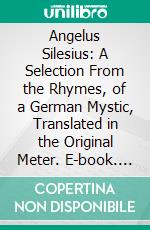 Angelus Silesius: A Selection From the Rhymes, of a German Mystic, Translated in the Original Meter. E-book. Formato PDF ebook