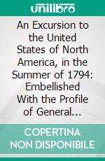 An Excursion to the United States of North America, in the Summer of 1794: Embellished With the Profile of General Washington and an Aqua-Tinta View of the State-House at Philadelphia. E-book. Formato PDF ebook