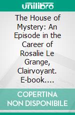 The House of Mystery: An Episode in the Career of Rosalie Le Grange, Clairvoyant. E-book. Formato PDF ebook di Will Irwin