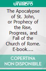 The Apocalypse of St. John, or Prophecy of the Rise, Progress, and Fall of the Church of Rome. E-book. Formato PDF ebook di George Croly