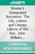 Wesley's Designated Successor: The Life, Letters and Literary Labors of the Rev. John William Fletcher. E-book. Formato PDF ebook di Luke Tyerman