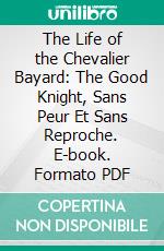 The Life of the Chevalier Bayard: The Good Knight, Sans Peur Et Sans Reproche. E-book. Formato PDF ebook