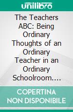 The Teachers ABC: Being Ordinary Thoughts of an Ordinary Teacher in an Ordinary Schoolroom. E-book. Formato PDF ebook