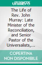 The Life of Rev. John Murray: Late Minister of the Reconciliation, and Senior Pastor of the Universalists, Congregated in Boston. E-book. Formato PDF ebook di John Murray