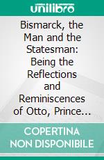 Bismarck, the Man and the Statesman: Being the Reflections and Reminiscences of Otto, Prince Von Bismarck Written and Dictated by Himself After His Retirement From Office. E-book. Formato PDF ebook di Otto von Bismarck